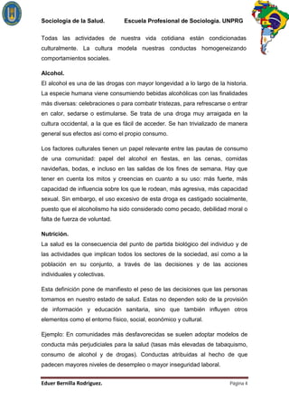 Sociología de la Salud.         Escuela Profesional de Sociología. UNPRG

Todas las actividades de nuestra vida cotidiana están condicionadas
culturalmente. La cultura modela nuestras conductas homogeneizando
comportamientos sociales.

Alcohol.
El alcohol es una de las drogas con mayor longevidad a lo largo de la historia.
La especie humana viene consumiendo bebidas alcohólicas con las finalidades
más diversas: celebraciones o para combatir tristezas, para refrescarse o entrar
en calor, sedarse o estimularse. Se trata de una droga muy arraigada en la
cultura occidental, a la que es fácil de acceder. Se han trivializado de manera
general sus efectos así como el propio consumo.

Los factores culturales tienen un papel relevante entre las pautas de consumo
de una comunidad: papel del alcohol en fiestas, en las cenas, comidas
navideñas, bodas, e incluso en las salidas de los fines de semana. Hay que
tener en cuenta los mitos y creencias en cuanto a su uso: más fuerte, más
capacidad de influencia sobre los que le rodean, más agresiva, más capacidad
sexual. Sin embargo, el uso excesivo de esta droga es castigado socialmente,
puesto que el alcoholismo ha sido considerado como pecado, debilidad moral o
falta de fuerza de voluntad.

Nutrición.
La salud es la consecuencia del punto de partida biológico del individuo y de
las actividades que implican todos los sectores de la sociedad, así como a la
población en su conjunto, a través de las decisiones y de las acciones
individuales y colectivas.

Esta definición pone de manifiesto el peso de las decisiones que las personas
tomamos en nuestro estado de salud. Estas no dependen solo de la provisión
de información y educación sanitaria, sino que también influyen otros
elementos como el entorno físico, social, económico y cultural.

Ejemplo: En comunidades más desfavorecidas se suelen adoptar modelos de
conducta más perjudiciales para la salud (tasas más elevadas de tabaquismo,
consumo de alcohol y de drogas). Conductas atribuidas al hecho de que
padecen mayores niveles de desempleo o mayor inseguridad laboral.


                                                                         Página 4
 