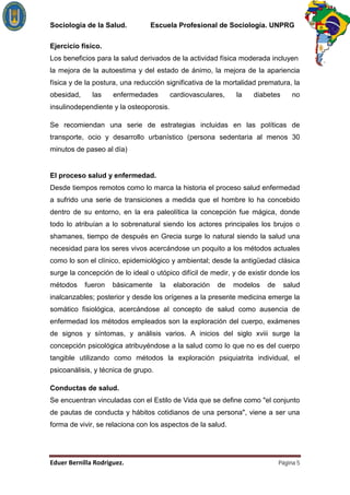 Sociología de la Salud.         Escuela Profesional de Sociología. UNPRG

Ejercicio físico.
Los beneficios para la salud derivados de la actividad física moderada incluyen
la mejora de la autoestima y del estado de ánimo, la mejora de la apariencia
física y de la postura, una reducción significativa de la mortalidad prematura, la
obesidad,     las    enfermedades         cardiovasculares,   la   diabetes       no
insulinodependiente y la osteoporosis.

Se recomiendan una serie de estrategias incluidas en las políticas de
transporte, ocio y desarrollo urbanístico (persona sedentaria al menos 30
minutos de paseo al día)


El proceso salud y enfermedad.
Desde tiempos remotos como lo marca la historia el proceso salud enfermedad
a sufrido una serie de transiciones a medida que el hombre lo ha concebido
dentro de su entorno, en la era paleolítica la concepción fue mágica, donde
todo lo atribuían a lo sobrenatural siendo los actores principales los brujos o
shamanes, tiempo de después en Grecia surge lo natural siendo la salud una
necesidad para los seres vivos acercándose un poquito a los métodos actuales
como lo son el clínico, epidemiológico y ambiental; desde la antigüedad clásica
surge la concepción de lo ideal o utópico difícil de medir, y de existir donde los
métodos     fueron   básicamente     la    elaboración   de   modelos   de    salud
inalcanzables; posterior y desde los orígenes a la presente medicina emerge la
somático fisiológica, acercándose al concepto de salud como ausencia de
enfermedad los métodos empleados son la exploración del cuerpo, exámenes
de signos y síntomas, y análisis varios. A inicios del siglo xviii surge la
concepción psicológica atribuyéndose a la salud como lo que no es del cuerpo
tangible utilizando como métodos la exploración psiquiatrita individual, el
psicoanálisis, y técnica de grupo.

Conductas de salud.
Se encuentran vinculadas con el Estilo de Vida que se define como "el conjunto
de pautas de conducta y hábitos cotidianos de una persona", viene a ser una
forma de vivir, se relaciona con los aspectos de la salud.




                                                                             Página 5
 