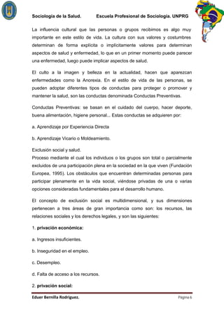 Sociología de la Salud.         Escuela Profesional de Sociología. UNPRG

La influencia cultural que las personas o grupos recibimos es algo muy
importante en este estilo de vida. La cultura con sus valores y costumbres
determinan de forma explícita o implícitamente valores para determinan
aspectos de salud y enfermedad, lo que en un primer momento puede parecer
una enfermedad, luego puede implicar aspectos de salud.

El culto a la imagen y belleza en la actualidad, hacen que aparezcan
enfermedades como la Anorexia. En el estilo de vida de las personas, se
pueden adoptar diferentes tipos de conductas para proteger o promover y
mantener la salud, son las conductas denominada Conductas Preventivas.

Conductas Preventivas: se basan en el cuidado del cuerpo, hacer deporte,
buena alimentación, higiene personal... Estas conductas se adquieren por:

a. Aprendizaje por Experiencia Directa

b. Aprendizaje Vicario o Moldeamiento.

Exclusión social y salud.
Proceso mediante el cual los individuos o los grupos son total o parcialmente
excluidos de una participación plena en la sociedad en la que viven (Fundación
Europea, 1995). Los obstáculos que encuentran determinadas personas para
participar plenamente en la vida social, viéndose privadas de una o varias
opciones consideradas fundamentales para el desarrollo humano.

El concepto de exclusión social es multidimensional, y sus dimensiones
pertenecen a tres áreas de gran importancia como son: los recursos, las
relaciones sociales y los derechos legales, y son las siguientes:

1. privación económica:

a. Ingresos insuficientes.

b. Inseguridad en el empleo.

c. Desempleo.

d. Falta de acceso a los recursos.

2. privación social:

                                                                       Página 6
 