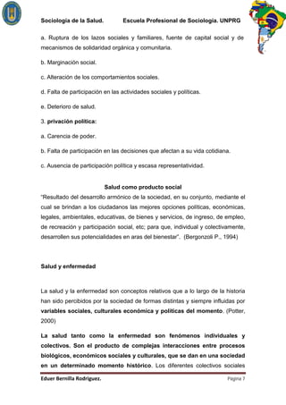 Sociología de la Salud.          Escuela Profesional de Sociología. UNPRG

a. Ruptura de los lazos sociales y familiares, fuente de capital social y de
mecanismos de solidaridad orgánica y comunitaria.

b. Marginación social.

c. Alteración de los comportamientos sociales.

d. Falta de participación en las actividades sociales y políticas.

e. Deterioro de salud.

3. privación política:

a. Carencia de poder.

b. Falta de participación en las decisiones que afectan a su vida cotidiana.

c. Ausencia de participación política y escasa representatividad.


                          Salud como producto social
“Resultado del desarrollo armónico de la sociedad, en su conjunto, mediante el
cual se brindan a los ciudadanos las mejores opciones políticas, económicas,
legales, ambientales, educativas, de bienes y servicios, de ingreso, de empleo,
de recreación y participación social, etc; para que, individual y colectivamente,
desarrollen sus potencialidades en aras del bienestar”. (Bergonzoli P., 1994)




Salud y enfermedad



La salud y la enfermedad son conceptos relativos que a lo largo de la historia
han sido percibidos por la sociedad de formas distintas y siempre influidas por
variables sociales, culturales económica y políticas del momento. (Potter,
2000)

La salud tanto como la enfermedad son fenómenos individuales y
colectivos. Son el producto de complejas interacciones entre procesos
biológicos, económicos sociales y culturales, que se dan en una sociedad
en un determinado momento histórico. Los diferentes colectivos sociales

                                                                          Página 7
 