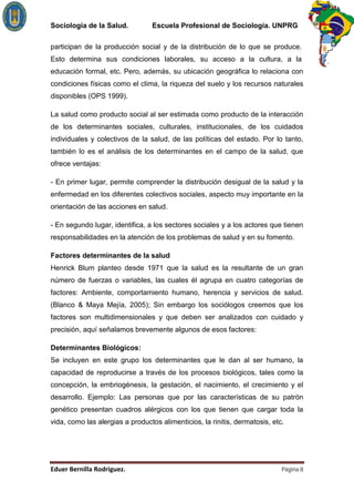 Sociología de la Salud.          Escuela Profesional de Sociología. UNPRG

participan de la producción social y de la distribución de lo que se produce.
Esto determina sus condiciones laborales, su acceso a la cultura, a la
educación formal, etc. Pero, además, su ubicación geográfica lo relaciona con
condiciones físicas como el clima, la riqueza del suelo y los recursos naturales
disponibles (OPS 1999).

La salud como producto social al ser estimada como producto de la interacción
de los determinantes sociales, culturales, institucionales, de los cuidados
individuales y colectivos de la salud, de las políticas del estado. Por lo tanto,
también lo es el análisis de los determinantes en el campo de la salud, que
ofrece ventajas:

- En primer lugar, permite comprender la distribución desigual de la salud y la
enfermedad en los diferentes colectivos sociales, aspecto muy importante en la
orientación de las acciones en salud.

- En segundo lugar, identifica, a los sectores sociales y a los actores que tienen
responsabilidades en la atención de los problemas de salud y en su fomento.

Factores determinantes de la salud
Henrick Blum planteo desde 1971 que la salud es la resultante de un gran
número de fuerzas o variables, las cuales él agrupa en cuatro categorías de
factores: Ambiente, comportamiento humano, herencia y servicios de salud.
(Blanco & Maya Mejía, 2005); Sin embargo los sociólogos creemos que los
factores son multidimensionales y que deben ser analizados con cuidado y
precisión, aquí señalamos brevemente algunos de esos factores:

Determinantes Biológicos:
Se incluyen en este grupo los determinantes que le dan al ser humano, la
capacidad de reproducirse a través de los procesos biológicos, tales como la
concepción, la embriogénesis, la gestación, el nacimiento, el crecimiento y el
desarrollo. Ejemplo: Las personas que por las características de su patrón
genético presentan cuadros alérgicos con los que tienen que cargar toda la
vida, como las alergias a productos alimenticios, la rinitis, dermatosis, etc.




                                                                             Página 8
 