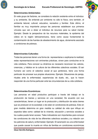 Sociología de la Salud.         Escuela Profesional de Sociología. UNPRG

Determinantes Ambientales:
En este grupo de factores, se considera la relación existente entre el individuo
y su ambiente. Se entiende por ambiente no sólo lo físico, sino también, el
ambiente laboral, cultural, educativo, recreativo y familiar. Este último, el
familiar es muy importante porque las personas establecen sus primeros
vínculos que van a dotar al individuo de recursos para su salud mental.
Ejemplo: Desde la perspectiva de los recursos materiales, la epidemia del
cólera en la región latinoamericana, tiene como causa fundamental la
contaminación de las fuentes de abastecimiento de agua, obviamente asociado
a condiciones de pobreza.




Determinantes Culturales:
Todas las personas tienen una forma de representarse o explicarse la realidad;
estas representaciones son eminentes prácticas, sirven para conducirse en la
vida cotidiana. Para conocer su dinámica es necesario reconocer los valores,
creencias, y hábitos en la cultura de los diferentes colectivos sociales. El ser
humano así como el colectivo social al que pertenece, tiene una forma
particular de procesar sus propias situaciones. Ejemplo: Situaciones de pareja,
rituales ante la enfermedad, experiencias de duelo, etc., que lo hacen
responder de una forma particular ante las circunstancias de su vida cotidiana.




Determinantes Económicos:
Las personas en edad productiva participan a través del trabajo en la
producción de bienes y servicios en una sociedad, De acuerdo con sus
características, tienen un lugar en la producción y distribución de estos bienes
que se producen en la sociedad; o de estar en condiciones de pobreza. Esto en
gran medida determina en gran medida su calidad de vida que influye en
aspectos tales como: calidad de la vivienda, educación y servicios sociales a
los cuales puede tener acceso. Tales indicadores son importantes para conocer
las condiciones de vida de los diferentes colectivos sociales y su relación con
los patrones de salud y enfermedad. Ejemplo: El sarampión es una enfermedad
que puede causar la muerte en niños de familias en condiciones económicas

                                                                         Página 9
 