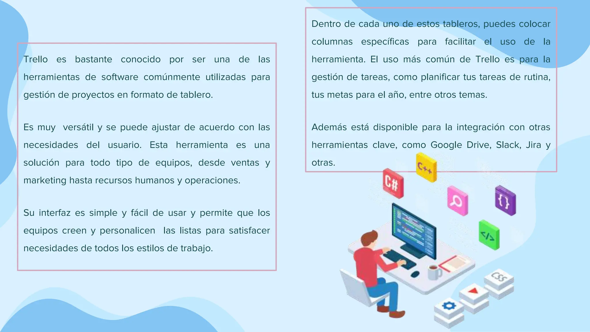 Trello es bastante conocido por ser una de las
herramientas de software comúnmente utilizadas para
gestión de proyectos en formato de tablero.
Es muy versátil y se puede ajustar de acuerdo con las
necesidades del usuario. Esta herramienta es una
solución para todo tipo de equipos, desde ventas y
marketing hasta recursos humanos y operaciones.
Su interfaz es simple y fácil de usar y permite que los
equipos creen y personalicen las listas para satisfacer
necesidades de todos los estilos de trabajo.
Dentro de cada uno de estos tableros, puedes colocar
columnas específicas para facilitar el uso de la
herramienta. El uso más común de Trello es para la
gestión de tareas, como planificar tus tareas de rutina,
tus metas para el año, entre otros temas.
Además está disponible para la integración con otras
herramientas clave, como Google Drive, Slack, Jira y
otras.
 