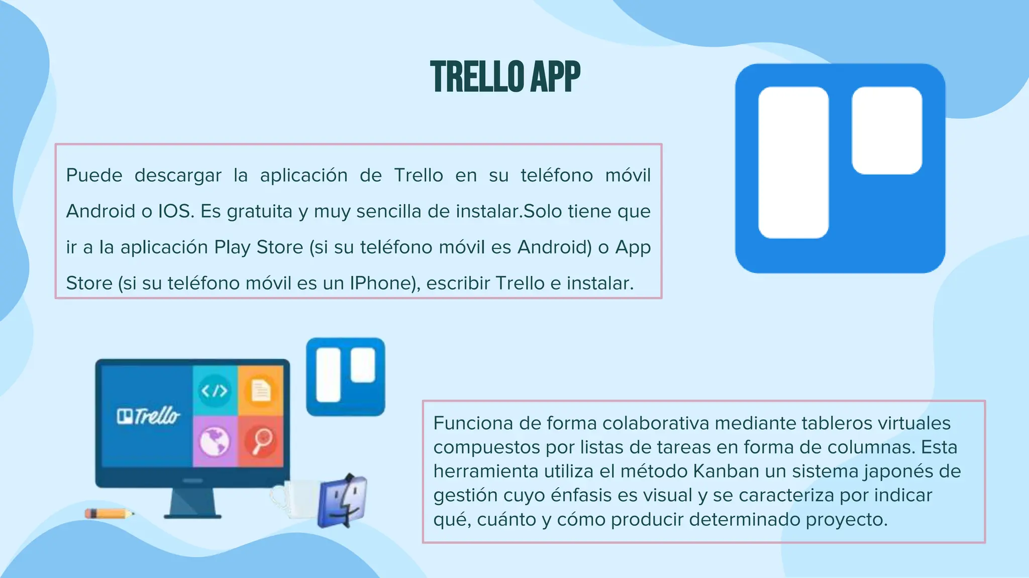TRELLOAPP
Puede descargar la aplicación de Trello en su teléfono móvil
Android o IOS. Es gratuita y muy sencilla de instalar.Solo tiene que
ir a la aplicación Play Store (si su teléfono móvil es Android) o App
Store (si su teléfono móvil es un IPhone), escribir Trello e instalar.
Funciona de forma colaborativa mediante tableros virtuales
compuestos por listas de tareas en forma de columnas. Esta
herramienta utiliza el método Kanban un sistema japonés de
gestión cuyo énfasis es visual y se caracteriza por indicar
qué, cuánto y cómo producir determinado proyecto.
 