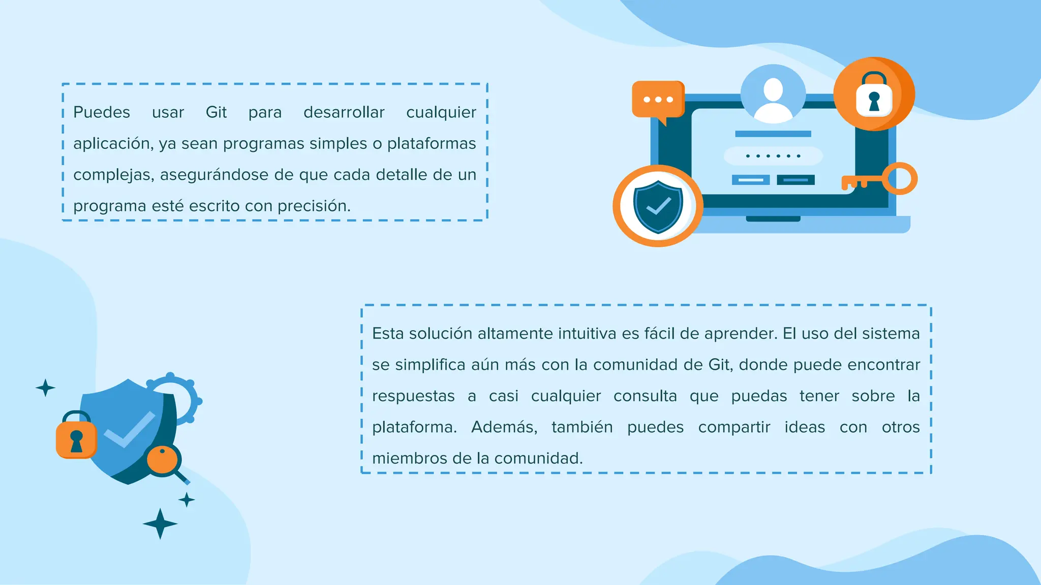 Puedes usar Git para desarrollar cualquier
aplicación, ya sean programas simples o plataformas
complejas, asegurándose de que cada detalle de un
programa esté escrito con precisión.
Esta solución altamente intuitiva es fácil de aprender. El uso del sistema
se simplifica aún más con la comunidad de Git, donde puede encontrar
respuestas a casi cualquier consulta que puedas tener sobre la
plataforma. Además, también puedes compartir ideas con otros
miembros de la comunidad.
 