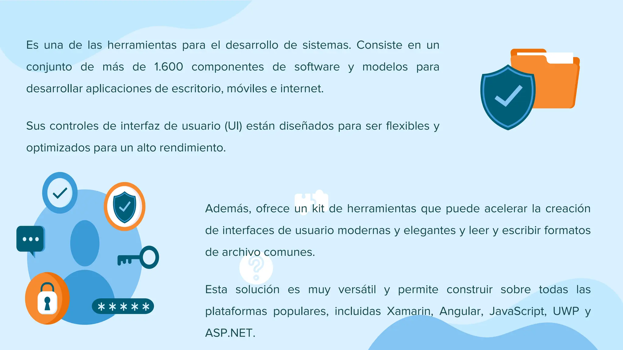 Es una de las herramientas para el desarrollo de sistemas. Consiste en un
conjunto de más de 1.600 componentes de software y modelos para
desarrollar aplicaciones de escritorio, móviles e internet.
Sus controles de interfaz de usuario (UI) están diseñados para ser flexibles y
optimizados para un alto rendimiento.
Además, ofrece un kit de herramientas que puede acelerar la creación
de interfaces de usuario modernas y elegantes y leer y escribir formatos
de archivo comunes.
Esta solución es muy versátil y permite construir sobre todas las
plataformas populares, incluidas Xamarin, Angular, JavaScript, UWP y
ASP.NET.
 