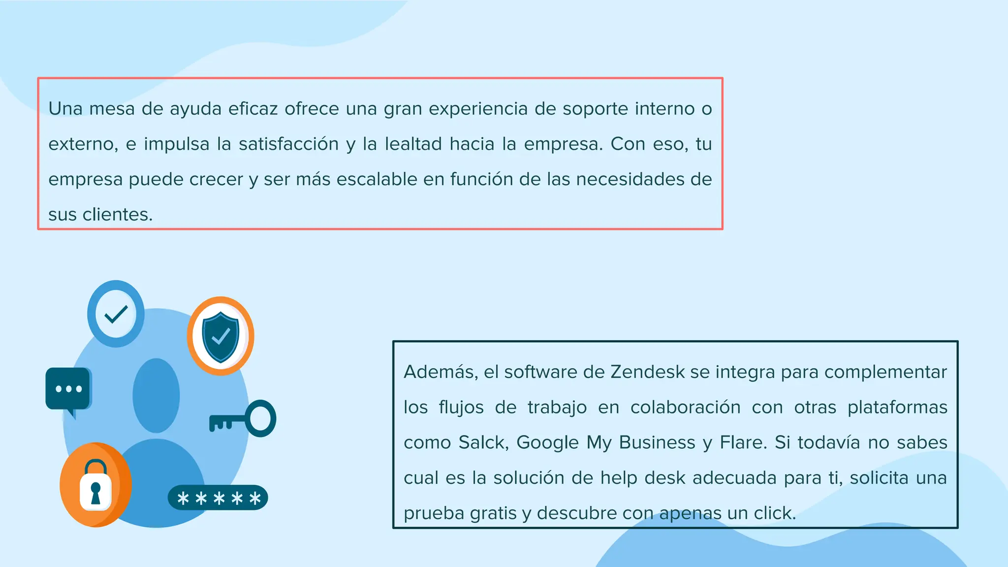 Una mesa de ayuda eficaz ofrece una gran experiencia de soporte interno o
externo, e impulsa la satisfacción y la lealtad hacia la empresa. Con eso, tu
empresa puede crecer y ser más escalable en función de las necesidades de
sus clientes.
Además, el software de Zendesk se integra para complementar
los flujos de trabajo en colaboración con otras plataformas
como Salck, Google My Business y Flare. Si todavía no sabes
cual es la solución de help desk adecuada para ti, solicita una
prueba gratis y descubre con apenas un click.
 