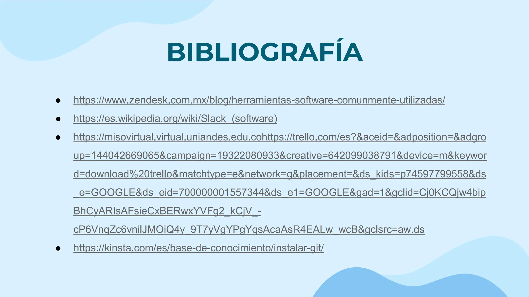 BIBLIOGRAFÍA
● https://www.zendesk.com.mx/blog/herramientas-software-comunmente-utilizadas/
● https://es.wikipedia.org/wiki/Slack_(software)
● https://misovirtual.virtual.uniandes.edu.cohttps://trello.com/es?&aceid=&adposition=&adgro
up=144042669065&campaign=19322080933&creative=642099038791&device=m&keywor
d=download%20trello&matchtype=e&network=g&placement=&ds_kids=p74597799558&ds
_e=GOOGLE&ds_eid=700000001557344&ds_e1=GOOGLE&gad=1&gclid=Cj0KCQjw4bip
BhCyARIsAFsieCxBERwxYVFg2_kCjV_-
cP6VnqZc6vnilJMOiQ4y_9T7yVgYPgYqsAcaAsR4EALw_wcB&gclsrc=aw.ds
● https://kinsta.com/es/base-de-conocimiento/instalar-git/
 