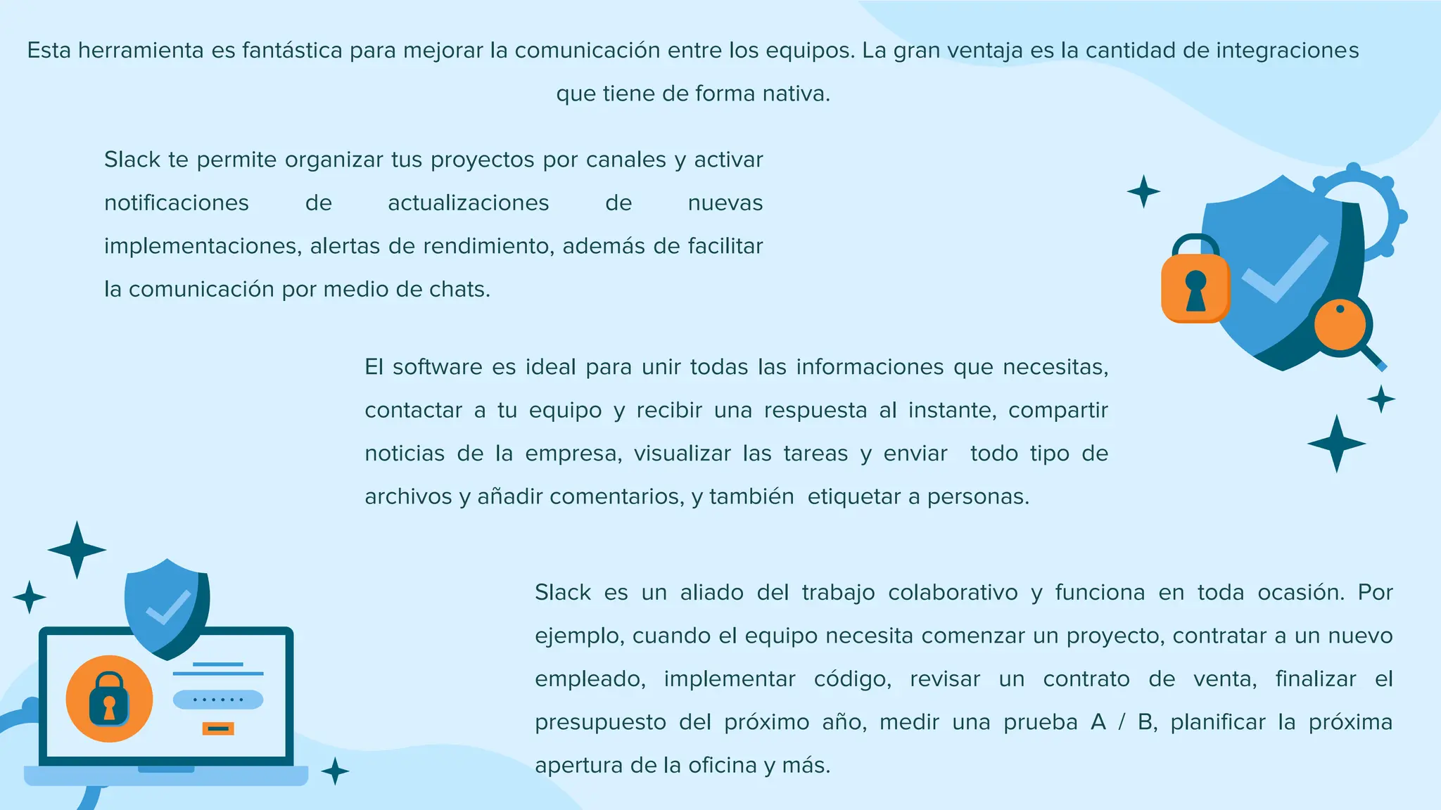 Slack te permite organizar tus proyectos por canales y activar
notificaciones de actualizaciones de nuevas
implementaciones, alertas de rendimiento, además de facilitar
la comunicación por medio de chats.
Slack es un aliado del trabajo colaborativo y funciona en toda ocasión. Por
ejemplo, cuando el equipo necesita comenzar un proyecto, contratar a un nuevo
empleado, implementar código, revisar un contrato de venta, finalizar el
presupuesto del próximo año, medir una prueba A / B, planificar la próxima
apertura de la oficina y más.
El software es ideal para unir todas las informaciones que necesitas,
contactar a tu equipo y recibir una respuesta al instante, compartir
noticias de la empresa, visualizar las tareas y enviar todo tipo de
archivos y añadir comentarios, y también etiquetar a personas.
Esta herramienta es fantástica para mejorar la comunicación entre los equipos. La gran ventaja es la cantidad de integraciones
que tiene de forma nativa.
 