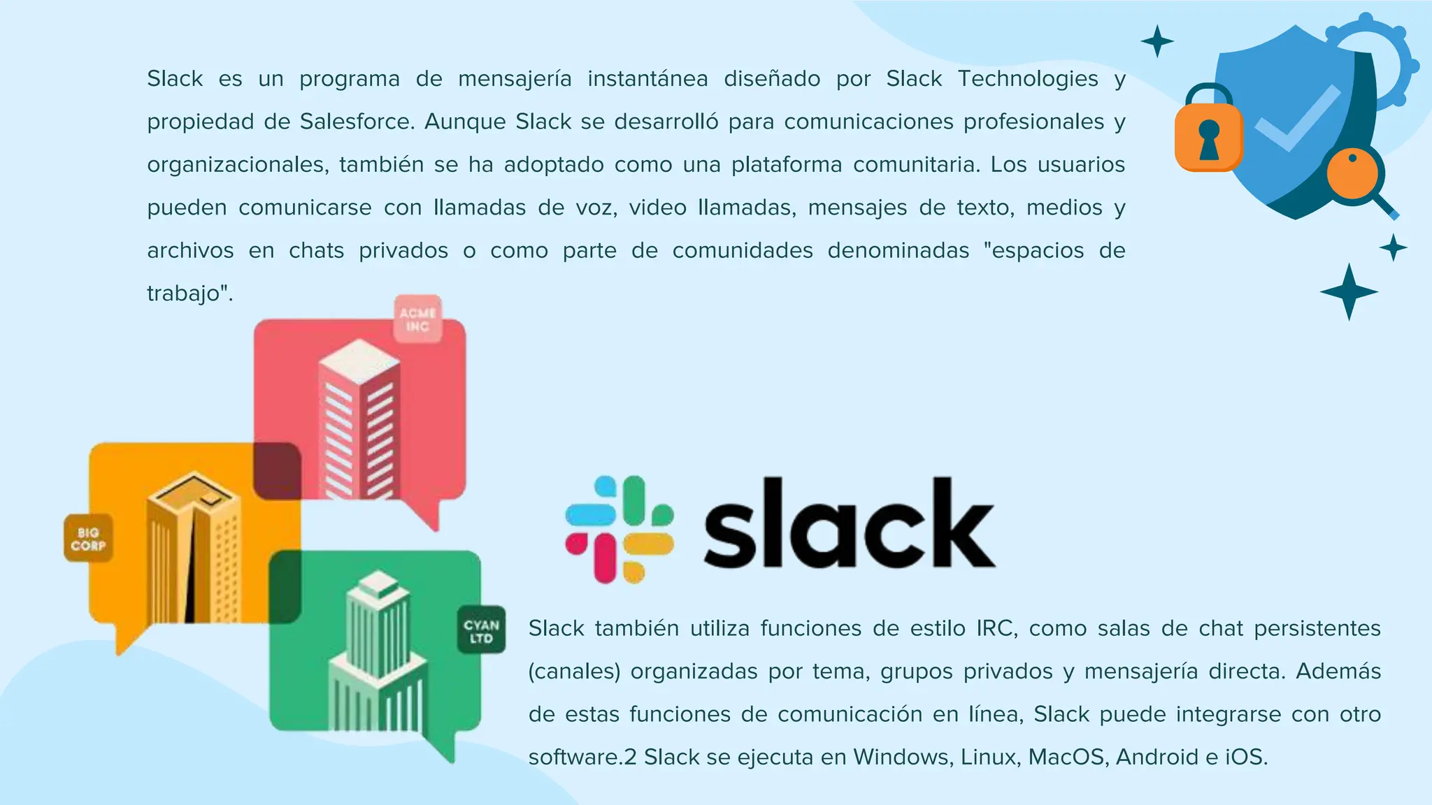 Slack también utiliza funciones de estilo IRC, como salas de chat persistentes
(canales) organizadas por tema, grupos privados y mensajería directa. Además
de estas funciones de comunicación en línea, Slack puede integrarse con otro
software.2 Slack se ejecuta en Windows, Linux, MacOS, Android e iOS.
Slack es un programa de mensajería instantánea diseñado por Slack Technologies y
propiedad de Salesforce. Aunque Slack se desarrolló para comunicaciones profesionales y
organizacionales, también se ha adoptado como una plataforma comunitaria. Los usuarios
pueden comunicarse con llamadas de voz, video llamadas, mensajes de texto, medios y
archivos en chats privados o como parte de comunidades denominadas "espacios de
trabajo".
 