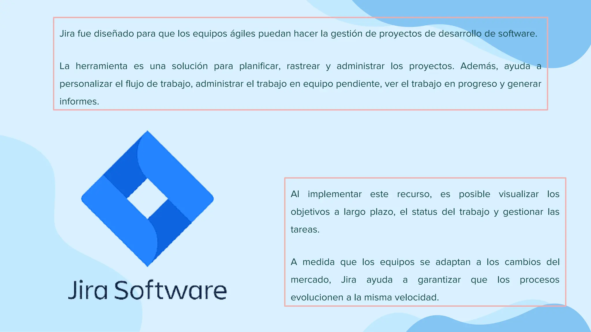 Jira fue diseñado para que los equipos ágiles puedan hacer la gestión de proyectos de desarrollo de software.
La herramienta es una solución para planificar, rastrear y administrar los proyectos. Además, ayuda a
personalizar el flujo de trabajo, administrar el trabajo en equipo pendiente, ver el trabajo en progreso y generar
informes.
Al implementar este recurso, es posible visualizar los
objetivos a largo plazo, el status del trabajo y gestionar las
tareas.
A medida que los equipos se adaptan a los cambios del
mercado, Jira ayuda a garantizar que los procesos
evolucionen a la misma velocidad.
 