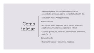 Como
iniciar
Aporte progresivo, iniciar aportando 1/3 de las
necesidades proteicas, aporte completo hasta el 4 día.
Evaluación inicial (Antropométrica)
Analítica inicial:
•bioquímica sérica (hepática, perfil lipídico, albúmina,
prealbúmina, transferrina, proteína de retinol.
•En orina: glucosuria, cetonuria, osmolaridad, sedimento,
urea, Na y K
Semanalmente
•Balance N, Lípidos y bioquímica hepática.
 