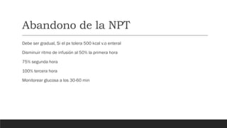 Abandono de la NPT
Debe ser gradual, Si el px tolera 500 kcal v.o enteral
Disminuir ritmo de infusión al 50% la primera hora
75% segunda hora
100% tercera hora
Monitorear glucosa a los 30-60 min
 