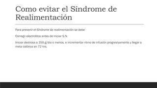 Como evitar el Síndrome de
Realimentación
Para prevenir el Síndrome de realimentación se debe
Corregir electrolitos antes de iniciar S.N.
Iniciar dextrosa a 150 g/dia o menos, e incrementar ritmo de infusión progresivamente y llegar a
meta calórica en 72 hrs.
 