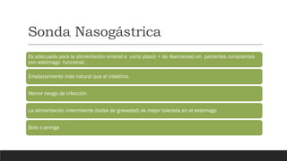Sonda Nasogástrica
Es adecuada para la alimentación enteral a corto plazo( < de 4semanas) en pacientes conscientes
con estómago funcional.
Emplazamiento más natural que el intestino.
Menor riesgo de infección
La alimentación intermitente (bolsa de gravedad) es mejor tolerada en el estomago
Bolo o jeringa
 