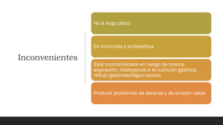 Inconvenientes
No a largo plazo
Es incómoda y antiestética
Está contraindicada en riesgo de bronco
aspiración, intolerancia a la nutrición gástrica,
reflujo gastroesofágico severo.
Produce problemas de escaras y de erosión nasal
 