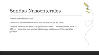 Sondas Nasoenterales
Material: poliuretano/silicon
Calibre: Las sondas más utilizadas para adultos van de 8 a 14 FR.
Longitud: depende del tramo que queramos alcanzar. La mayoría miden entre 100-
120 cm y son aptas para alcanzar el estómago y el duodeno. 90 cm para las
gástricas
 