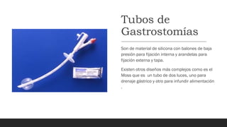 Tubos de
Gastrostomías
Son de material de silicona con balones de baja
presión para fijación interna y arandelas para
fijación externa y tapa.
Existen otros diseños más complejos como es el
Moss que es un tubo de dos luces, uno para
drenaje gástrico y otro para infundir alimentación
.
 