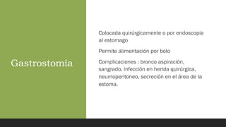 Gastrostomía
Colocada quirúrgicamente o por endoscopia
al estomago
Permite alimentación por bolo
Complicaciones : bronco aspiración,
sangrado, infección en herida quirúrgica,
neumoperitoneo, secreción en el área de la
estoma.
 