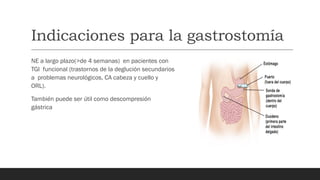Indicaciones para la gastrostomía
NE a largo plazo(>de 4 semanas) en pacientes con
TGI funcional (trastornos de la deglución secundarios
a problemas neurológicos, CA cabeza y cuello y
ORL).
También puede ser útil como descompresión
gástrica
 