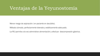 Ventajas de la Yeyunostomía
Menor riesgo de aspiración ( en paciente en decúbito).
Método cómodo, perfectamente tolerado y estéticamente adecuado.
La PEJ permite a la vez administrar alimentación y efectuar descompresión gástrica.
 