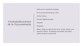Contraindicaciones
de la Yeyunostomía
Obstrucción intestinal completa.
No se puede alimentar por bolo.
Ascitis masiva
Fístulas digestivas altas,
Oclusión.
Sangrado.
Mayor riesgo de obstrucción de la sonda, debido a su
pequeño calibre. El desalojo del catéter quirúrgico
puede conducir a peritonitis
 