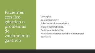 Pacientes
con íleo
gástrico o
problemas
de
vaciamiento
gástrico
Quirúrgico
Desnutrición grave,
Enfermedad ulcerosa péptica,
Trastornos metabólicos,
Gastroparesia diabética,
Alteraciones motoras por infiltración tumoral
estructural
 