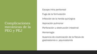 Complicaciones
mecánicas de la
PEG y PEJ
Escape intra peritoneal
Fuga de la formulación
Infección de la herida quirúrgica
Aspiración pulmonar
Perforación u obstrucción intestinal
Hemorragia
Ausencia de cicatrización de la fístula de
gastrostomía o yeyunostomía
 