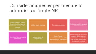 Consideraciones especiales de la
administración de NE
Cuando es por Bolo o
Intermitente se puede
emplear el uso de bolsa o
jeringa.
Utiliza la vía gástrica Es mas económica
Refleja el patrón usual de
alimentación
Permite un poco mas de
movilidad.
Mayor riesgo de
aspiración
Bolo: Puede
suministrarse hasta 240-
480 ml según tolerancia.
Intermitente: Suministrar
máximo 300 ml en un
periodo de 1 hora este
solo es por medio de la
bolsa de gravedad.
 