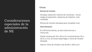 Consideraciones
especiales de la
administración
de NE
Cíclicas
Bomba de infusión
Ventajas: absorción máxima de nutrientes , menor
riesgo de aspiración, descanso de intestino, mas
movilidad
Ritmos de infusión elevados para completar kcal.
Administración
8 a 20 horas diarias, ya sea ciclos diurnos o
nocturnos .
Puede iniciarse de 10 a 40 cc/hr incrementando 10 a
20 cc c/ 8 a 12 horas hasta llegar a ritmo de infusión
deseado.
Yeyuno: ritmo de infusión max de 90 a 100 cc/hr
 