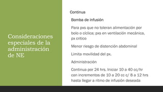 Consideraciones
especiales de la
administración
de NE
Continua
Bomba de infusión
Para pxs que no toleran alimentación por
bolo o cíclica; pxs en ventilación mecánica,
px critico
Menor riesgo de distención abdominal
Limita movilidad del px.
Administración
Continua por 24 hrs. Iniciar 10 a 40 cc/hr
con incrementos de 10 a 20 cc c/ 8 a 12 hrs
hasta llegar a ritmo de infusión deseada
 