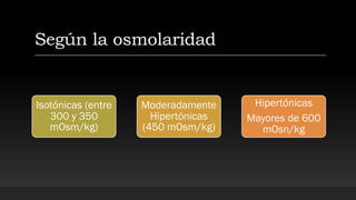 Según la osmolaridad
Isotónicas (entre
300 y 350
mOsm/kg)
Moderadamente
Hipertónicas
(450 mOsm/kg)
Hipertónicas
Mayores de 600
mOsn/kg
 
