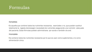 Formulas
Completas
•Es aquella que contiene todos los nutrientes necesarios, esenciales o no, que pueden sustituir
totalmente la ingesta diaria(según necesidad) de nutrientes asegurando una nutrición adecuada
del paciente. Estas fórmulas pueden administrarse por sonda o también vía oral.
Incompleta
•No contiene todos los nutrientes necesarios por lo que se usan como suplementos y no como
alimentación única.
 