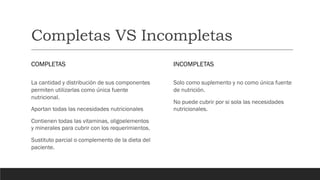Completas VS Incompletas
COMPLETAS
La cantidad y distribución de sus componentes
permiten utilizarlas como única fuente
nutricional.
Aportan todas las necesidades nutricionales
Contienen todas las vitaminas, oligoelementos
y minerales para cubrir con los requerimientos.
Sustituto parcial o complemento de la dieta del
paciente.
INCOMPLETAS
Solo como suplemento y no como única fuente
de nutrición.
No puede cubrir por si sola las necesidades
nutricionales.
 
