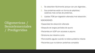 Oligomericas /
Semielementales
/ Predigeridas
1. Se absorben fácilmente porque van pre digeridas .
2. Sus proteínas están en forma de péptidos/
cadenas mas cortas de proteínas.
3. Lípidos TCM por digestión alterada/mal absorción.
NDICACIONES
•Capacidad de absorción alterada
•Después de largos periodos de ayuno
•Pacientes en UCIP con accesos a yeyuno
•Síndrome de intestino corto
•Pancreatitis aguda cuando no tolera proteína intacta
•Pacientes que no toleran proteínas completa
 
