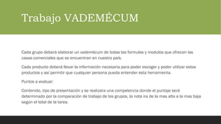 Trabajo VADEMÉCUM
Cada grupo deberá elaborar un vademécum de todas las formulas y modulos que ofrecen las
casas comerciales que se encuentran en nuestro país.
Cada producto deberá llevar la información necesaria para poder escoger y poder utilizar estos
productos y así permitir que cualquier persona pueda entender esta herramienta.
Puntos a evaluar:
Contenido, tipo de presentación y se realizara una competencia donde el puntaje será
determinado por la comparación de trabajo de los grupos, la nota ira de la mas alta a la mas baja
según el total de la tarea.
 