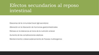 Efectos secundarios al reposo
intestinal
Descenso de la inmunidad local (IgA secretora)
Alteración en la liberación de hormonas gastrointestinales
Retraso en la tolerancia al inicio de la nutrición enteral
Aumento de las complicaciones sépticas
Mantenimiento o desencadenamiento de fracaso multiorganico
 