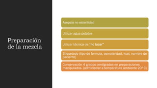 Preparación
de la mezcla
Asepsia no esterilidad
Utilizar agua potable
Utilizar técnica de “no tocar”
Etiquetado (tipo de formula, osmolaridad, kcal, nombre de
paciente)
Conservación 4 grados centígrados en preparaciones
manipulados. (administrar a temperatura ambiente 20°C)
 