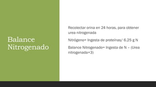 Balance
Nitrogenado
Recolectar orina en 24 horas, para obtener
urea nitrogenada
Nitrógeno= Ingesta de proteínas/ 6.25 g N
Balance Nitrogenado= Ingesta de N – (Urea
nitrogenada+3)
 