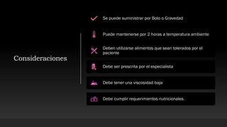 Consideraciones
Se puede suministrar por Bolo o Gravedad
Puede mantenerse por 2 horas a temperatura ambiente
Deben utilizarse alimentos que sean tolerados por el
paciente
Debe ser prescrita por el especialista
Debe tener una viscosidad baja
Debe cumplir requerimientos nutricionales.
 