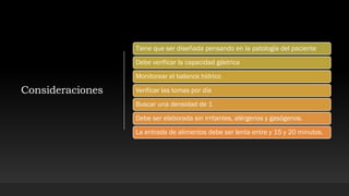 Consideraciones
Tiene que ser diseñada pensando en la patología del paciente
Debe verificar la capacidad gástrica
Monitorear el balance hídrico
Verificar las tomas por día
Buscar una densidad de 1
Debe ser elaborada sin irritantes, alérgenos y gasógenos.
La entrada de alimentos debe ser lenta entre y 15 y 20 minutos.
 