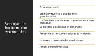Ventajas de
las formulas
Artesanales
Es de menor costo
Estimula y favorece el uso del tracto
gastrointestinal
Los familiares intervienen en la preparación (Apego
emocional)
Se preparan a necesidad en el momento
Pueden variar las concentraciones de nutrientes.
No requieren gran variedad de alimentos.
Pueden ser suplementadas
 