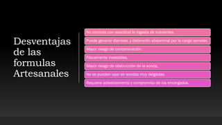 Desventajas
de las
formulas
Artesanales
No controla con exactitud la ingesta de nutrientes.
Puede generar diarreas, y distención abdominal por la carga osmolar.
Mayor riesgo de contaminación.
Físicamente inestables.
Mayor riesgo de obstrucción de la sonda.
No se pueden usar en sondas muy delgadas.
Requiere adiestramiento y compromiso de los encargados.
 