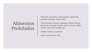 Alimentos
Prohibidos
Proteínas: embutidos, quesos grasos, camarones,
sardinas enlatadas, leche entera
Carbohidratos: Cereales integrales, frijoles, lentejas,
garbanzos, lechugas, repollo, pepino, brócoli, coliflor,
tomate, chile verde, cebolla, ajo.
Grasas: manteca, margarina.
Otros: condimentos, chile
 