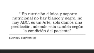 “ En nutrición clínica y soporte
nutricional no hay blanco y negro, no
hay ABC, es un Arte, solo damos una
predicción, además esta cambia según
la condición del paciente”
EDUARDO LOBATON ND
 
