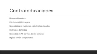 Contraindicaciones
Desnutrición severa
Estrés metabólico severo
Necesidades de nutrientes o electrolitos elevados
Restricción de fluidos
Necesidad de NP por más de dos semanas
Hígado o riñón comprometido
 