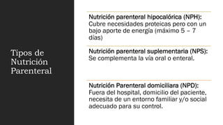 Tipos de
Nutrición
Parenteral
Nutrición parenteral hipocalórica (NPH):
Cubre necesidades proteicas pero con un
bajo aporte de energía (máximo 5 – 7
días)
Nutrición parenteral suplementaria (NPS):
Se complementa la vía oral o enteral.
Nutrición Parenteral domiciliara (NPD):
Fuera del hospital, domicilio del paciente,
necesita de un entorno familiar y/o social
adecuado para su control.
 