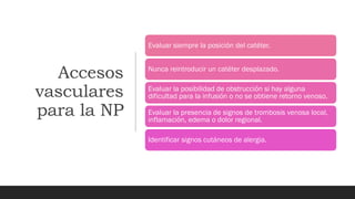 Accesos
vasculares
para la NP
Evaluar siempre la posición del catéter.
Nunca reintroducir un catéter desplazado.
Evaluar la posibilidad de obstrucción si hay alguna
dificultad para la infusión o no se obtiene retorno venoso.
Evaluar la presencia de signos de trombosis venosa local,
inflamación, edema o dolor regional.
Identificar signos cutáneos de alergia.
 