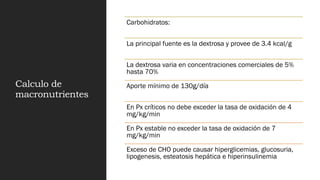Calculo de
macronutrientes
Carbohidratos:
La principal fuente es la dextrosa y provee de 3.4 kcal/g
La dextrosa varia en concentraciones comerciales de 5%
hasta 70%
Aporte mínimo de 130g/día
En Px críticos no debe exceder la tasa de oxidación de 4
mg/kg/min
En Px estable no exceder la tasa de oxidación de 7
mg/kg/min
Exceso de CHO puede causar hiperglicemias, glucosuria,
lipogenesis, esteatosis hepática e hiperinsulinemia
 
