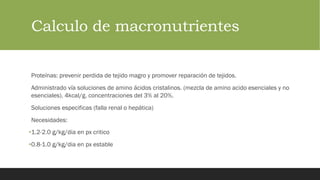 Calculo de macronutrientes
Proteínas: prevenir perdida de tejido magro y promover reparación de tejidos.
Administrado vía soluciones de amino ácidos cristalinos. (mezcla de amino acido esenciales y no
esenciales). 4kcal/g. concentraciones del 3% al 20%.
Soluciones especificas (falla renal o hepática)
Necesidades:
•1.2-2.0 g/kg/dia en px critico
•0.8-1.0 g/kg/dia en px estable
 